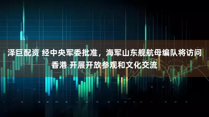 泽巨配资 经中央军委批准，海军山东舰航母编队将访问香港 开展开放参观和文化交流