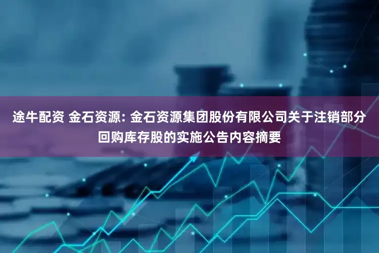 途牛配资 金石资源: 金石资源集团股份有限公司关于注销部分回购库存股的实施公告内容摘要