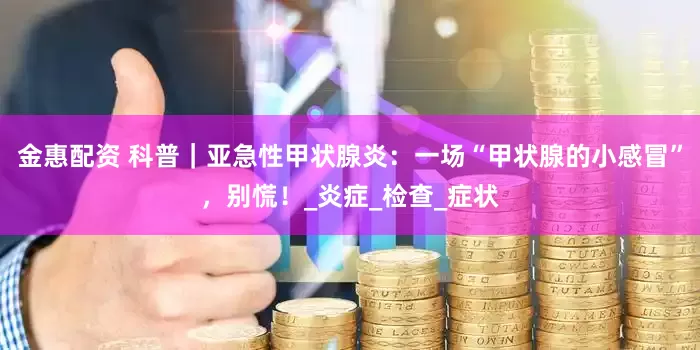 金惠配资 科普｜亚急性甲状腺炎：一场“甲状腺的小感冒”，别慌！_炎症_检查_症状