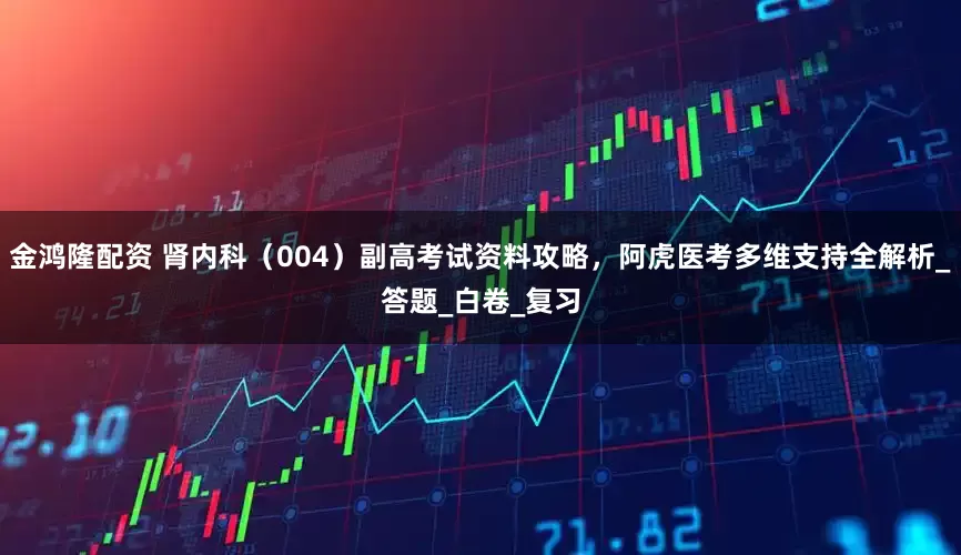 金鸿隆配资 肾内科（004）副高考试资料攻略，阿虎医考多维支持全解析_答题_白卷_复习