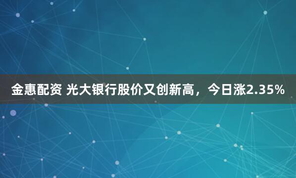 金惠配资 光大银行股价又创新高，今日涨2.35%
