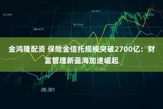 金鸿隆配资 保险金信托规模突破2700亿：财富管理新蓝海加速崛起