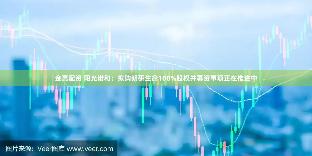 金惠配资 阳光诺和：拟购朗研生命100%股权并募资事项正在推进中