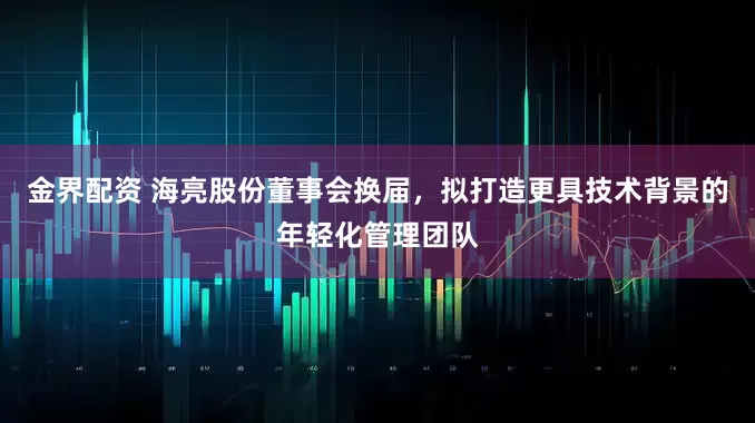 金界配资 海亮股份董事会换届，拟打造更具技术背景的年轻化管理团队