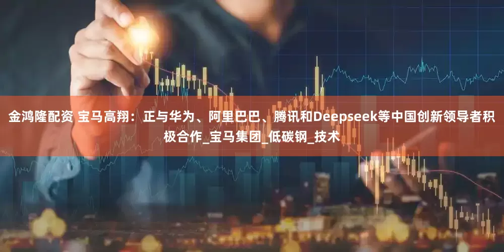 金鸿隆配资 宝马高翔：正与华为、阿里巴巴、腾讯和Deepseek等中国创新领导者积极合作_宝马集团_低碳钢_技术