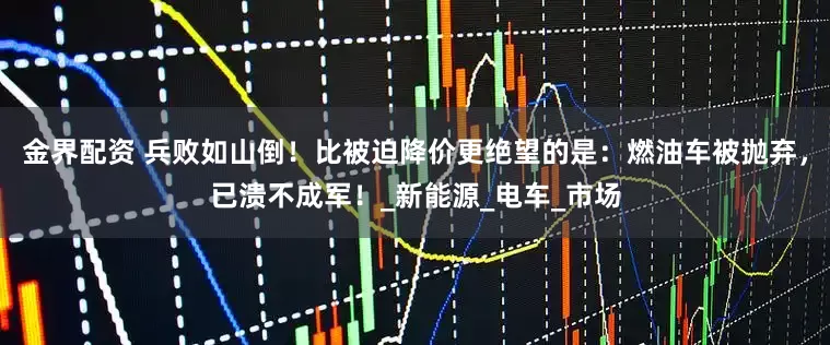 金界配资 兵败如山倒！比被迫降价更绝望的是：燃油车被抛弃，已溃不成军！_新能源_电车_市场