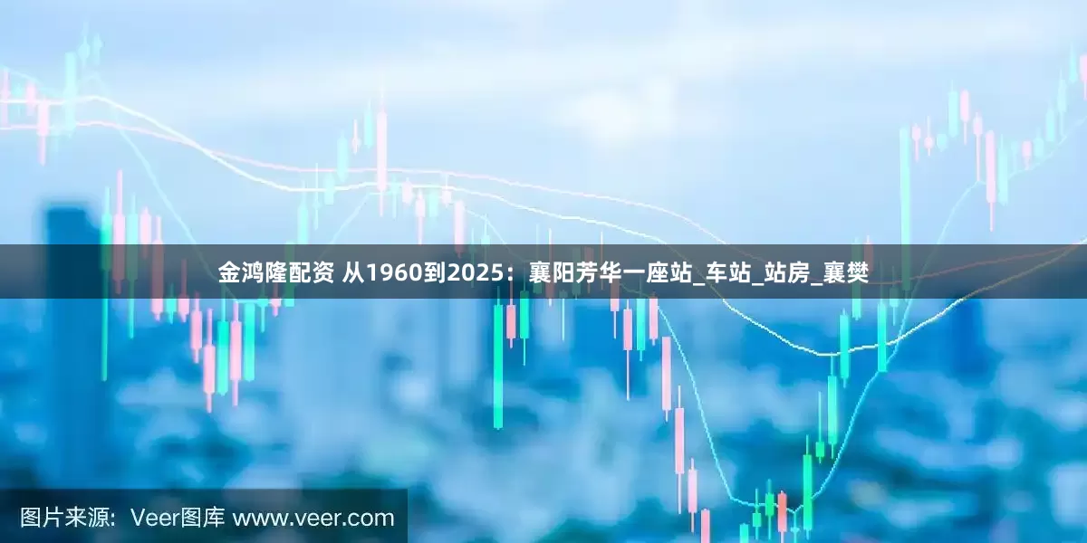 金鸿隆配资 从1960到2025：襄阳芳华一座站_车站_站房_襄樊