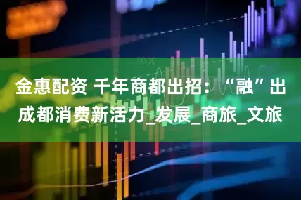 金惠配资 千年商都出招：“融”出成都消费新活力_发展_商旅_文旅