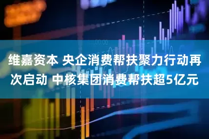 维嘉资本 央企消费帮扶聚力行动再次启动 中核集团消费帮扶超5亿元