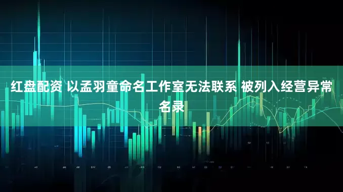 红盘配资 以孟羽童命名工作室无法联系 被列入经营异常名录