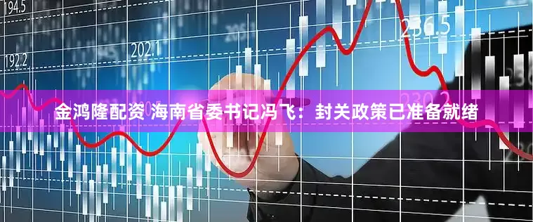 金鸿隆配资 海南省委书记冯飞：封关政策已准备就绪