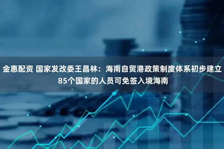 金惠配资 国家发改委王昌林：海南自贸港政策制度体系初步建立 85个国家的人员可免签入境海南