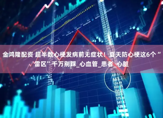 金鸿隆配资 超半数心梗发病前无症状！夏天防心梗这6个“雷区”千万别踩_心血管_患者_心脏