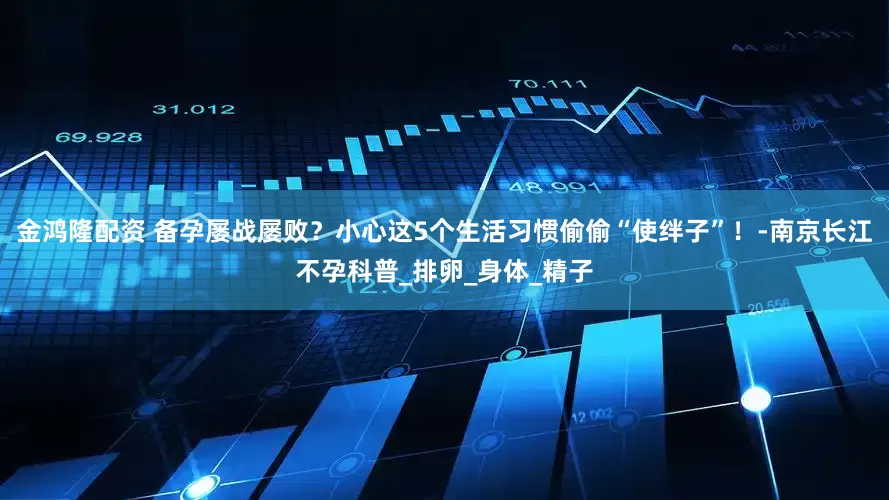 金鸿隆配资 备孕屡战屡败？小心这5个生活习惯偷偷“使绊子”！-南京长江不孕科普_排卵_身体_精子