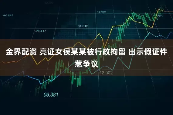 金界配资 亮证女侯某某被行政拘留 出示假证件惹争议