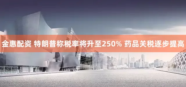 金惠配资 特朗普称税率将升至250% 药品关税逐步提高