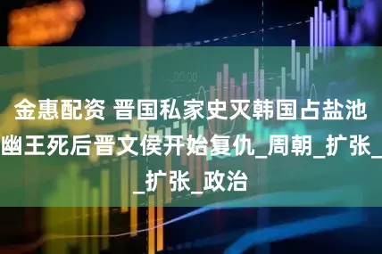 金惠配资 晋国私家史灭韩国占盐池，周幽王死后晋文侯开始复仇_周朝_扩张_政治