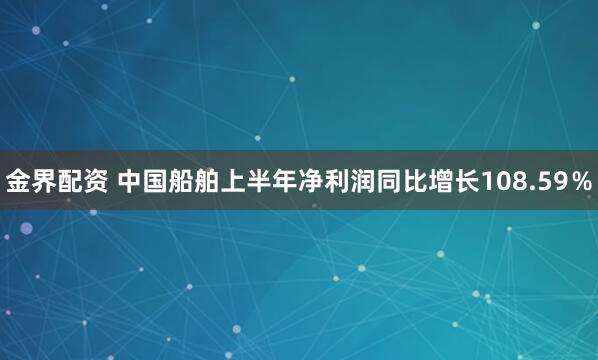 金界配资 中国船舶上半年净利润同比增长108.59％