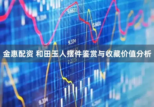 金惠配资 和田玉人摆件鉴赏与收藏价值分析