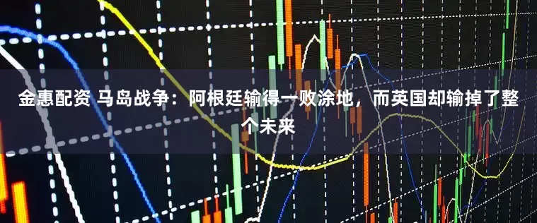 金惠配资 马岛战争：阿根廷输得一败涂地，而英国却输掉了整个未来