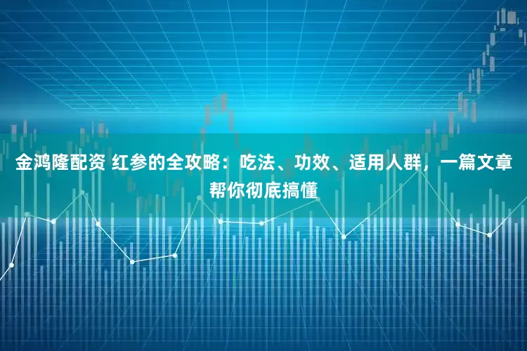 金鸿隆配资 红参的全攻略：吃法、功效、适用人群，一篇文章帮你彻底搞懂