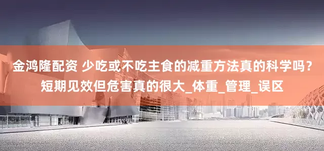 金鸿隆配资 少吃或不吃主食的减重方法真的科学吗？短期见效但危害真的很大_体重_管理_误区