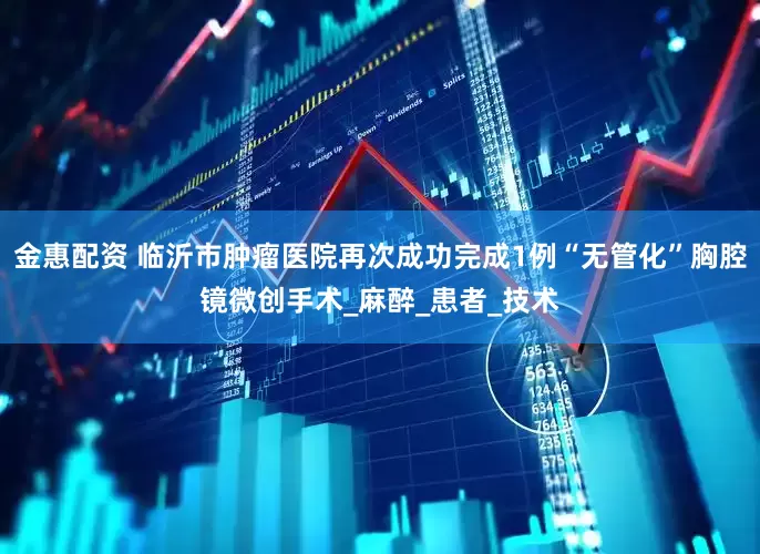 金惠配资 临沂市肿瘤医院再次成功完成1例“无管化”胸腔镜微创手术_麻醉_患者_技术