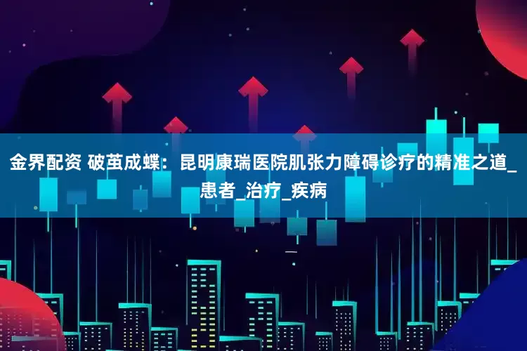 金界配资 破茧成蝶：昆明康瑞医院肌张力障碍诊疗的精准之道_患者_治疗_疾病