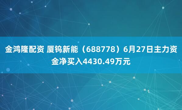 金鸿隆配资 厦钨新能（688778）6月27日主力资金净买入4430.49万元