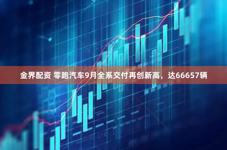 金界配资 零跑汽车9月全系交付再创新高，达66657辆