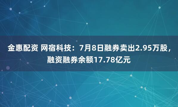 金惠配资 网宿科技：7月8日融券卖出2.95万股，融资融券余额17.78亿元