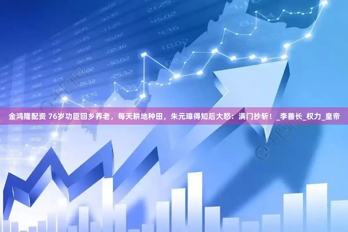 金鸿隆配资 76岁功臣回乡养老，每天耕地种田，朱元璋得知后大怒：满门抄斩！_李善长_权力_皇帝