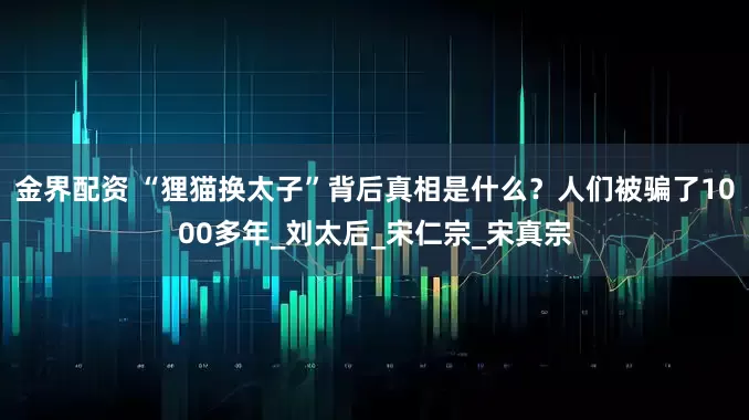 金界配资 “狸猫换太子”背后真相是什么？人们被骗了1000多年_刘太后_宋仁宗_宋真宗