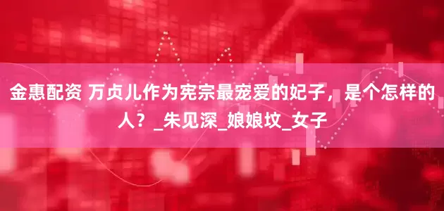 金惠配资 万贞儿作为宪宗最宠爱的妃子，是个怎样的人？_朱见深_娘娘坟_女子