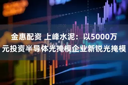 金惠配资 上峰水泥：以5000万元投资半导体光掩模企业新锐光掩模