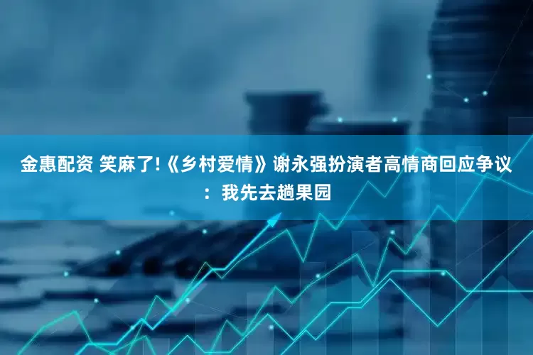 金惠配资 笑麻了!《乡村爱情》谢永强扮演者高情商回应争议：我先去趟果园