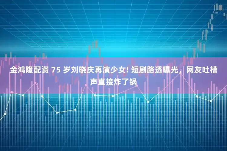 金鸿隆配资 75 岁刘晓庆再演少女! 短剧路透曝光，网友吐槽声直接炸了锅