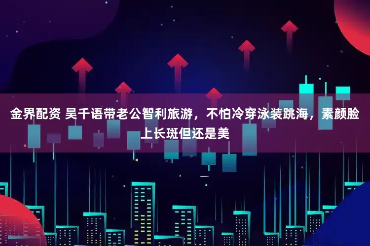 金界配资 吴千语带老公智利旅游，不怕冷穿泳装跳海，素颜脸上长斑但还是美