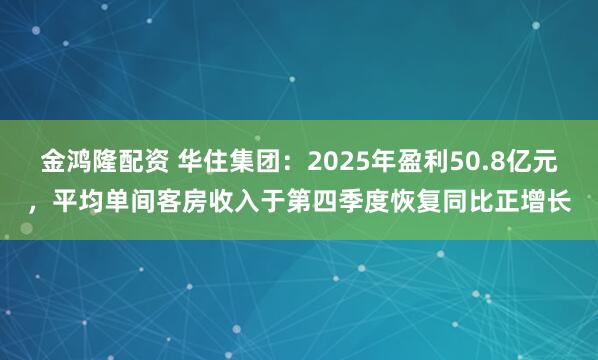金鸿隆配资 华住集团：2025年盈利50.8亿元，平均单间客房收入于第四季度恢复同比正增长